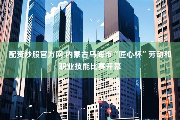 配资炒股官方网 内蒙古乌海市“匠心杯”劳动和职业技能比赛开幕