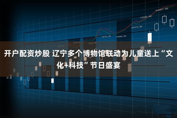 开户配资炒股 辽宁多个博物馆联动为儿童送上“文化+科技”节日盛宴