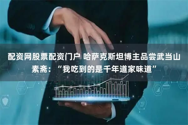配资网股票配资门户 哈萨克斯坦博主品尝武当山素斋：“我吃到的是千年道家味道”