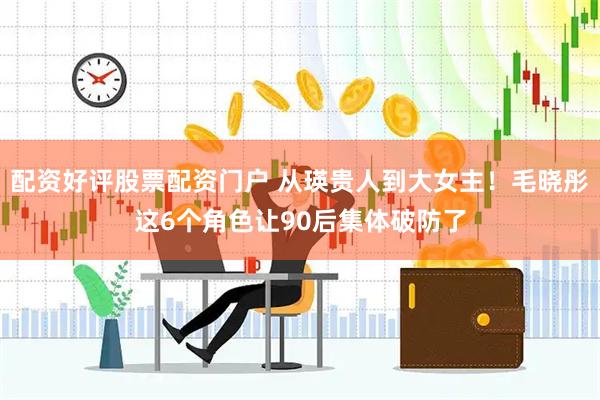 配资好评股票配资门户 从瑛贵人到大女主！毛晓彤这6个角色让90后集体破防了